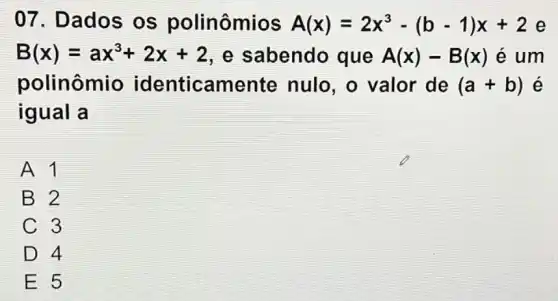 07. Dados os polinômios A(x)=2x^3-(b-1)x+2 e
B(x)=ax^3+2x+2 , e sabendo que A(x)-B(x) é um
polinômio identicamente nulo, o valor de (a+b) e
igual a
A1
B 2
C 3
D 4
E 5