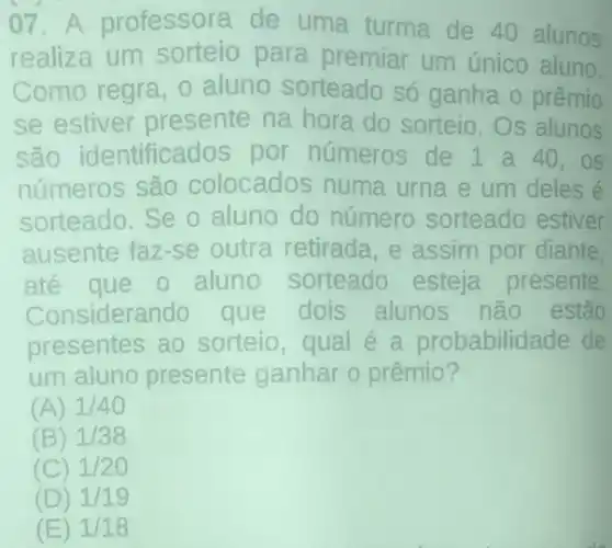 07. A professora de uma turma de 40 alunos
realiza um sorteio para premiar um único aluno.
Como regra, 0 aluno sorteado só ganha o prêmio
se estiver presente na hora do sorteio.Os alunos
são identificados por números de 1 a 40 . OS
números são colocados numa urna e um deles é
sorteado.Se o aluno do número sorteado estiver
ausente faz-se outra retirada, e assim por diante,
ate que o aluno sorteado esteja presente
Considerando que dois alunos não estão
presentes ao sorteio,qual é a probabilidade de
um aluno presente ganhar o prêmio?
(A) 1/40
(B) 1/38
(C) 1/20
(D) 1/19
(E) 1/18