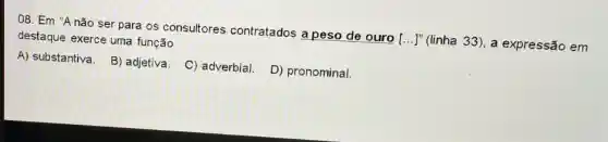 08. Em "Anão ser para os consultores contratados a peso de ouro ...]" (linha 33), a expre ssão em
destaque exerce uma função
A) substantiva. B)adjetiva.
C) adverbial.
D) pronominal.