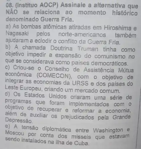 08. (Instituo AOCP)Assinale a alternativa que
NÃO se relaciona ao momento histórico
denominado Guerra Fria.
a) As bombas atômicas atiradas em Hiroshima e
Nagasaki pelos norte-americanos também
ajudaram a eclodir o conflito da Guerra F ria.
b) A chamada Doutrina Truman tinha como
objetivo impedir a expansão do comunismo no
que se considerava como países democráticos.
c) Criou-se o Conselho de Assistência Mútua
econômica (CONECON) com o objetivo de
integrar as economias da URSS e dos paises do
Leste Europeu , criando um mercado comum.
d) Os Estados Unidos criaram uma série de
programas que foram implementados com o
objetivo de recuperar e reformar a economia,
além de auxiliar os prejudicados pela Grande
Depressão.
e) A tensão diplomática entre Washington e
Moscou por conta dos missels que estavan