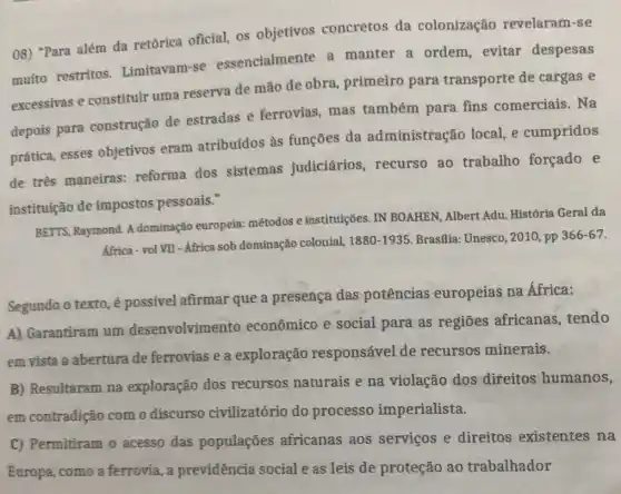 08) "Para além da retórica oficial, os objetivos concretos da colonização revelaram-se
muito restritos.Limitavam-se essencialmente a manter a ordem evitar despesas
excessivas e constituir uma reserva de mão de obra, primeiro para transporte de cargas e
depois para construção de estradas e ferrovias mas também para fins comerciais. Na
prática, esses objetivos eram atribuídos às funçōes da administração local e cumpridos
de três maneiras:reforma dos sistemas judiciários recurso ao trabalho forçado e
instituição de impostos pessoais."
BETTS, Raymond. A dominação europeia:métodos e instituições IN BOAHEN, Albert Adu História Geral da
Africa - vol VII - Africa sob dominação colonial, 1880-1935 Brasflia: Unesco, 2010 , pp 366-67
Segundo o texto, é possivel afirmar que a presença das potências europeias na Africa:
A) Garantiram um desenvolvimento econômico e social para as regiōes africanas, tendo
em vista a abertura de ferrovias e a exploração responsável de recursos minerais.
B) Resultaram na exploração dos recursos naturais e na violação dos direitos humanos,
em contradição com o discurso civilizatório do processo imperialista.
C) Permitiram o acesso das populaçōes africanas aos serviços e direitos existentes na
Europa, como a ferrovia, a previdência social e as leis de proteção ao trabalhador