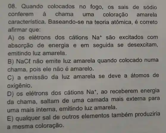 08 . Quando colocados no fogo os sais de sódio
conferem a chama uma coloração amarela
característica . Baseando-se na teoria atômica, é correto
afirmar que:
A) os elétrons dos cátions Na^+ são excitados com
absorção de energia e em seguida se desexcitam,
emitindo luz amarela.
B) NaCl não emite luz amarela quando colocado numa
chama pois ele não é amarelo.
C) a emissão da luz amarela se deve a átomos de
oxigênio.
D) os elétrons dos cátions Na^+ . ao receberem energia
da chama saltam de uma camada mais externa para
uma mais interna emitindo luz amarela.
E)qualquer sal de outros elementos também produziria
a mesma coloração.