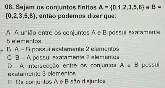 08. Sejam os conjuntos finitos A= 0,1,2,3,5,6  e B=
 0,2,3,5,8  , então podemos dizer que:
A A união entre os conjuntos A e B possui exatamente
8 elementos
B A-B possui exatamente 2 elementos
C B-A possui exatamente 2 elementos
D A intersecção entre os conjuntos A e B possui
exatamente 3 elementos
E Os conjuntos A e B são disjuntos