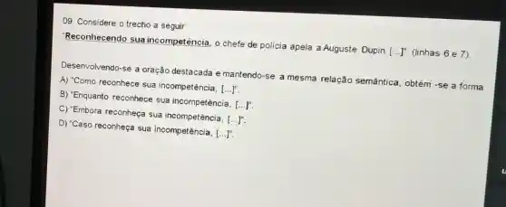 09. Considere o trecho a seguir:
'Reconhecendo sua incompetência, o chefe de polícia apela a Auguste Dupin
[ldots ]'' (linhas 6 e 7)
Desenvolvendo-se a oração destacada e mantendo-se a mesma relação semântica, obtém -se a forma
A) "Como reconhece sua incompetência, [ldots ]''
B) "Enquanto reconhece sua incompetência, [ldots ]''
C) "Embora reconheça sua incompetência, [ldots ]''
D) "Caso reconheça sua incompetência, [ldots ]''