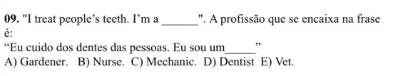 09. "I treat people's teeth. I'm a __ .". A profissão que se encaixa na frase
é:
"Eu cuido dos dentes das pessoas. Eu sou um __
A) Gardener. B)Nurse. C) Mechanic . D) Dentist E) Vet.