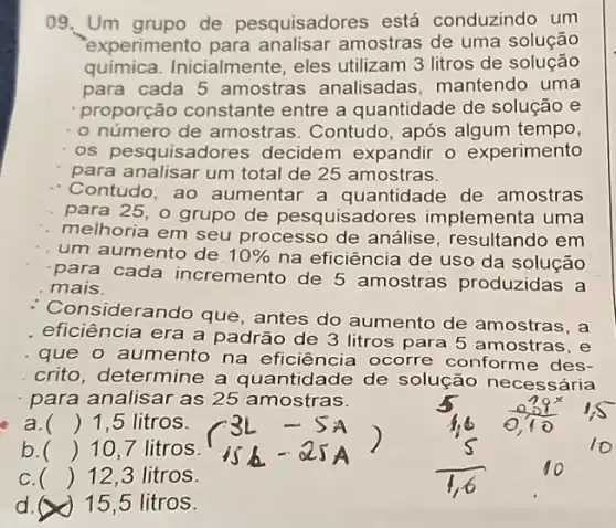 09. Um grupo de pesquisadores está conduzindo um
experimento para analisar amostras de uma solução
química. Inicialmente eles utilizam 3 litros de solução
para cada 5 amostras analisadas mantendo uma
proporção constante entre a quantidade de solução e
- o número de amostras : Contudo, após algum tempo,
os pesquisadores decidem expandir o experimento
para analisar um total de 25 amostras.
Contudo, ao aumentar a quantidade de amostras
para 25, o grupo de pesquisad ores implementa uma
melhoria em seu processo de análise resultando em
um aumento de 10%  na eficiência de uso da solução
para cada incremento de 5 amostras produzidas a
mais.
nsiderando que , antes do aumento de amostras, a
eficiência era a padrão de 3 litros para 5 amostras, e
que o aumento na eficiência ocorre conforme des-
crito, determine a quantidade de solução necessária
para analisar as 25 amostras.
a. () 1,5 litros.
b. () 10,7 litros.
c. () 12,3 litros
d. x ) 15,5 litros.