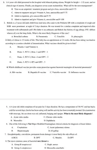 1. A4 years old child presented to the hospital with bilateral pitting edema, Weight for height lt -3Z score, and no
clinical sign of anemia Finally you diagnose severe acute malnutrition . What will be the next management?
B. Treat as an outpatient treatment program and give Iron , amoxicillin and F-75
C. Admit to inpatient and give Vitamin A Iron, amoxicillin and F-75
D. Admit to inpatient give amoxicillin and F-75
E. Admit to inpatient and give Vitamin A , amoxicillin and F-100
2. Bekele is a 3 years old male child from rural area who came to the Pediatric ER with a complaint of cough and
SOB more prominent at night of 2 days duration. He was treated for a similar complaint and improved after
treatment with salbutamole puff. His father is an asthmatic and Bekele has history of egg allergy. P/E - diffuse
wheeze all over the lung fields. What is the most likely Diagnosis of the case?
A. Bronchial asthma
B. Pneumonia
C. Tonsilitis
D. pharyngitis
3. Baby of Almaz is 13 weeks of li fe. This baby has an appointment at 14 weeks . He has been taking vaccination
according to a routine schedule of immunization . What vaccines should be given to him?
A.	Measles 1 and Vitamin A
B.	Penta -1 , PCV-1, Rota -1 and OPV -1
C.	Penta -2 PCV-2 Rota -2 and OPV -2
D.	Penta -3 PCV-3 , IPV and OPV - 3
4. Which childhood vaccine provides some protection against bacterial meningitis & bacterial pneumonia?
A. Hib vaccine	B. Hepatitis B vaccine C. Varicella vaccine D . Influenza vaccine
5. A 4-year-old child complains of ear pain for 3 days duration . He has a temperature of 38.9^circ C and has had a
cold for several days but he has been eating well and his activity has been essentially normal. Or examination
with otoscopy, the ear drum was red, inflamed , bulging and opaque . What is the most likely diagnosis?
A. Acute otitis media
C. Chronic otitis media
B. Mastoditis
D. Diphtheria
6. One of the following is Not Major Modified Framingham clinical criteria for diagnosis of heart failure.
A. Crepitations
C. Acute pulmonary edema
B. Hepatomegaly
D. S3 gallop
7. Encephalopathy , convulsion, permanent brain damage is most likely the side effects of:
A.BCG
B. DPT
C. Measles
D.OPV
8. The most common cause of bacterial sore throat is:
A. Group B streptococci
C. Staph. aureus
B. Group A streptococci
D. Moraxella catarrhalis