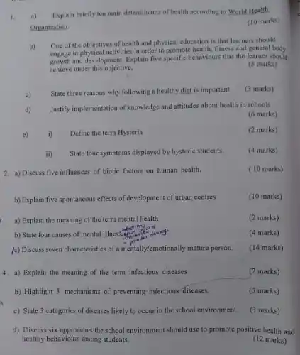 1. a)
Explain briefly ten main determinants of health according to World Health
Organization.
(10 marks)
b)
One of the objectives of health and physical education is that learners should
engage in physical activities in order to promote health fitness and general body
and development, Explain five specific behaviours that the learner should
achieve under this objective.
(5 marks)
c)
State three reasons why following a healthy diet is important
(3 marks)
d)
Justify implementation of knowledge and attitudes about health in schools
(6 marks)
c)
i)
Define the term Hysteria
(2 marks)
ii) .
State four symptoms displayed by hysteric students.
(4 marks)
2. a) Discuss five influences of biotic factors on human health.
(10 marks)
b) Explain five spontaneous effects of development of urban centres
(10 marks)
a) Explain the meaning of the term mental health
(2 marks)
b) State four causes of mental illness.gen.
(4 marks)
(c) Discuss seven characteristics of a mentally/emotionally mature person.
(14 marks)
4. a) Explain the meaning of the term infectious diseases
(2 marks)
b) Highlight 3 mechanisms of preventing infectious-diseases.
(3 marks)
c) State 3 categories of diseases likely to occur in the school environment.
(3 marks)
d) Discuss six approaches the school environment should use to promote positive health and