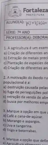 1. A agricultura é um exem
a)Criação de diferentes ; an
b)Extração de metais preci
c)Plantação de espécies de
d)Criação de diferentes ani
2.A motivação do êxodo ru
populacional éa:
a)destruição causada pelas
b)fuga de perseguiçōes pol
c)retração da venda de alim
d)busca por melhores emp
3 . Marque a opção em que
a) Café e cana-de -acúcar.
b)Morango e aspargos.
c) Uva e tangerina.
d)Trigo e beterrabas.
4 Marque a opção que defin
a)Agricultu ra altamento can