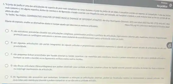 1. "Ajunta do Joelho é uma das articularbes de suporte de peso mals complexos no corpo humano. Ajurta do belho de um adeta e suncethed a leves en exportes de competition.6 uma das lesles
mals comuns e, em alguns esportes, lesses do menisco e do ligamento cruzado ocorrem com frequincial como, por exemplo, em handebale futabole prode includen lever to fim da camera de un
atleta de elite:
Yu Yanfel, Yan Huljun COMPAPATIVE ANALYSIS OFFOREE MUSCLE DAMACE OF DIFFERDIT ATHUETES. Rev Bros Med liked 2222 May on
2223 musi
Dlante do exposto, analise as alternatives abalme marque squela que descren os meniscos articulares.
A. slo estruturas acessorias situados em articular,bes complexas.pencionados protaino a periferia da articlusio sinovial. Proportionan
proteclo para as cartilagens articulares eservem como material de acondicionamento para a articulaclo como um todo.
B. em algumas articulacbes slo partes integrantes da capsula articular e propordionam resistencla expressiva i clouda em paral passam atrawis
proximidade.
C. sto pequenas bolsas preenchidas por liquido shorid no tecido conective, sho revertidas pela membrana sinovid e podem comunicar-se ou nlo com caridade articular e
formam-se onde o tendso ou os ligamentor atritam contra cutros teciden.
D. sso discos articulares fibrocartilapineos que podem subdivide uma caridade articular, canalizar o fluxo do liquido simovlal, permitor variagles det
ou restringir movimentos na articulacio.
E. Os ligamentos sto acessorios que sustentam, fortalecem c reforcam as articularbes sinorlain podem ser localizados extern articular, tào
revestidas pela membrana sinovil e podem comunicar-se ounto com a caridade articular.