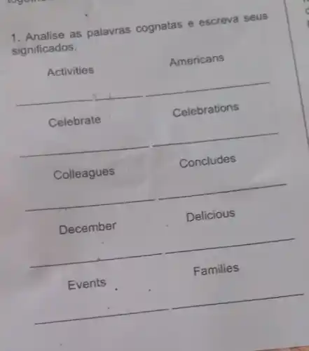 1. Analise as palavras cognatas e escreva seus
significados:
calcurate
Activities	Americans
__
Celebrate	Celebrations
__
Colleagues	Concludes
__
December	Delicious
__
Events	Families
__