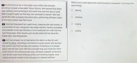 (1) As Aoi Kimura lay in her single room within the women's
dormitory located underneath Tokyo Station, she realized that there
was nothing more terrifying in the world than the first day of work.
Well, it wasn't really her first day, she admitted to herself. She had
joined the train company two years prior, performing different tasks
at the train station near her home.
(2) She had impressed her supervisors, meaning she was worthy of
a promotion to train conductor. Her beige uniform freshly laundered
and pressed, hung near the door. If she could perform well over the
next three years, then maybe, just maybe, they'd let her drive the
bullet train-the Shinkansen.
(1) Not was already out of bed before the alarm on the far wall
started howling. Switching it off before it could sound, she donned
her uniform and did her hair and makeup Everything in its proper
place, she left the room with her overnight bag and made the short
walk down to the employee rest area. Similarly dressed conductors
and drivers were there drinking coffee and chatting happily. Aor's
empty stomach twisted at the thought of a stained uniform.
Which word could replace the world howling in paragraph 3 and mean the
same thing?
blaring
chirping
ringing
ticking