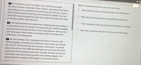 (1) As Aoi Kimura lay in her single room within the women's
dormitory located underneath Tokyo Station, she realized that there
was nothing more terrifying in the world than the first day of work.
Well, it wasn't really her first day, she admitted to herself. She had
joined the train company two years priot, performing different tasks
at the train station near her home.
(2) She had impressed her supervisors, meaning she was worthy of
a promotion to train conductor. Her beige uniform freshly laundered
and pressed, hung near the door. If she could perform well over the
next three years, then maybe, just maybe, they'd let her drive the
bullet train-the Shinkansen.
(3) Aoi was already out of bed before the alarm on the far wall
started howling. Switching it off before it could sound, she donned
her uniform and did her hair and makeup Everything in its proper
place, she left the room with her overnight bag and made the short
walk down to the employee rest area. Similarly dressed conductors
and drivers were there drinking coffee and chatting happily. Aoi's
empty stomach twisted at the thought of a stained uniform.
Which statement summarizes the story's main idea?
Train conductors play an important role on the Shinkansen
New train conductors like Aoi need additional supervision.
Train conductors must look and act professionally at all times.
New train conductors like Aoi must live close to the station.