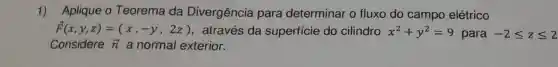 1) Aplique 0 Teorema da Divergência para determinar o fluxo do campo elétrico
overrightarrow (F)(x,y,z)=(x,-y,2z) através da superficie do cilindro x^2+y^2=9 para -2leqslant zleqslant 2
Considere overrightarrow (n) a normal exterior.