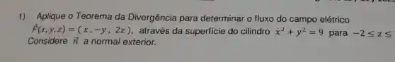 1) Aplique 0 Teorema da Divergência para determinar o fluxo do campo elétrico
overrightarrow (F)(x,y,z)=(x,-y,2z) através da superfície do cilindro x^2+y^2=9 para -2leqslant zleqslant 
Considere overrightarrow (n) a normal exterior.