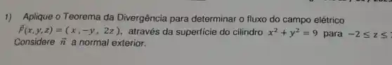 1) Aplique 0 Teorema da Divergência para determinar o fluxo do campo elétrico
overrightarrow (F)(x,y,z)=(x,-y,2z) , através da superfície do cilindro x^2+y^2=9 para -2leqslant zleqslant 
Considere overrightarrow (n) a normal exterior.