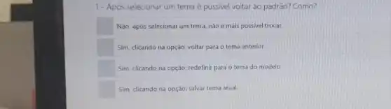 1- Apos selecionar um tema é possivel voltar ao padrão? Como?
Não, após selecionar um tema, não é mais possivel trocar.
Sim, clicando na opção:voltar para o tema anterior.
Sim, clicando na opção.redefinir para o tema do modelo
Sim, clicando na opção:salvar tema atual.