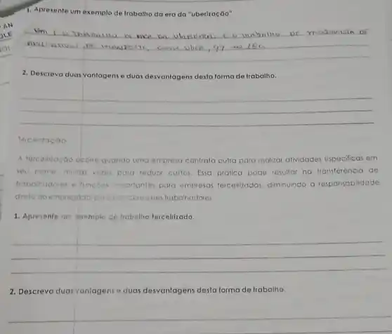 1. Apresente um exemplo de trabalho da era da "uberlzação".
__
Descreva duas vantagens e duas desvantagens desta forma de trabalho
__
Terceiraçao
A terceirização ocorre quando uma empresa contrata outra para realizar atividades especificas em
seu nome muitas vezes para reduzir custos. Essa prática pode resultar no transferência de
trabalhadores e funcbes importantes para empresas terceirizadas, diminuindo a responsabilidade
direta do empregador principalsobre esses trabalhadores.
1. Apresente um exemplo de trobolho terceitizado.
__
2. Descreva duas vantagens e duas desvantagens desta forma de trabalho.
__