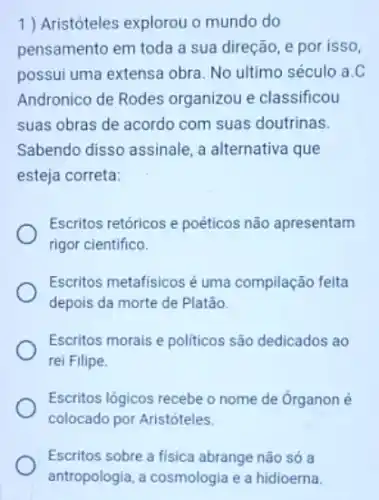 1 ) Aristóteles explorou o mundo do
pensamento em toda a sua direção, e por isso.
possui uma extensa obra No ultimo século a.C
Andronico de Rodes organizou e classificou
suas obras de acordo com suas doutrinas.
Sabendo disso assinale, a alternativa que
esteja correta:
Escritos retóricos e poéticos não apresentam
rigor cientifico.
Escritos metafisicos é uma compilação feita
depois da morte de Platão.
Escritos morais e politicos são dedicados ao
rei Filipe.
Escritos lógicos recebe o nome de Organon é
colocado por Aristóteles.
Escritos sobre a fisica abrange não só a
antropologia, a cosmologia e a hidioerna