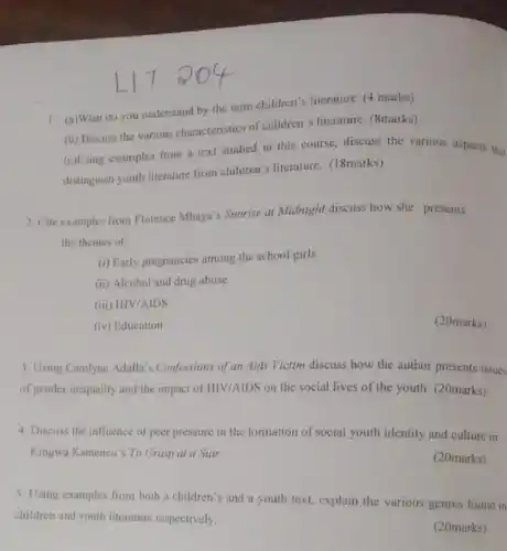 1. (a)What do you understand by the term children's literature. (4 marks)
(b) Discuss the various characteristics of children's literature. (8marks).
(c)Using examples from a text studied in this course, discuss the various aspects that
distinguish youth literature from children's literature. (18marks)
2. Cite examples from Florence Mhaya's Sunrise at Midnight discuss how she presents
the themes of:
(i) Early pregnancies among the school girls
(ii) Alcohol and drug abuse
(iii) HIV/AIDS
(iv) Education
(20marks)
3. Using Carolyne Adalla 's Confessions of an Aids Victim discuss how the author presents issues
of gender inequality and the impact of HIV/AIDS on the social lives of the youth. (20marks)
4. Discuss the influence of peer pressure in the formation of social youth identity and culture in
Kingwa Kamencu's To Grasp at a Star.
(20marks)
5. Using examples from both a children's and a youth text.explain the various genres found in
children and youth literature respectively.
(20marks)