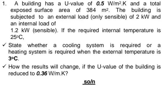 1. A building has a U-value of 0.5W/m^2.K and a total
exposed surface area of 384m^2 The building is
subjected to an external load (only sensible) of 2 kW and
an internal load of
1.2 kW (sensible). If the required internal temperature is
25^circ C
State whether a cooling system is required or a
heating system is required when the external temperature is
3^circ C
v How the results will change, if the U-value of the building is
so/n