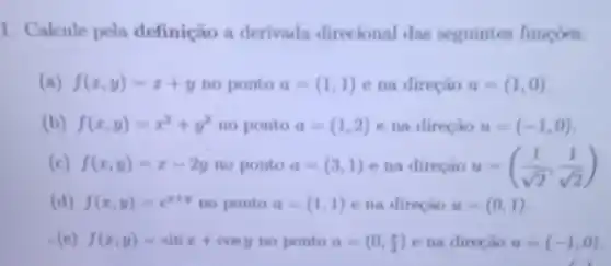 1. Calcule pela definição a derivada direcional das seguintes funcoes.
(a) f(x,y)=x+y no ponto a=(1,1) e na direção u=(1,0)
(b) f(x,y)=x^2+y^2 no ponto a=(1,2) e na direção u=(-1,0)
(c) f(x,y)=x-2y no ponto a=(3,1) e na direção u=((1)/(sqrt (2)),(1)/(sqrt (2)))
(d) f(x,y)=e^x+y no ponto a=(1,1) e na direção u=(0,1)
(e) f(x,y)=sinx+cosy no ponto a=(0,(pi )/(3)) e na direção u=(-1,0)