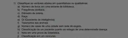 1) Classifique as variavels abaixo em quantitativas ou qualitativas:
a) Número de livros em uma estante de biblioteca.
b) Frequência cardiaca.
c) Diàmetro de artéria.
d) Raça
e) Qi (Quociente de inteligência).
f) Taxonomia dos animais
g) Nümero de casas de uma cidade sem rede de esgoto.
h) Classificação de um paciente quanto ao estagio de uma determinada doença.
i) Nota em uma prova de Estatistica.
D) Classificação em um concurso.