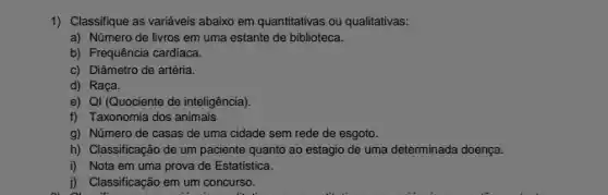 1) Classifique as variáveis abaixo em quantitativas ou qualitativas:
a) Número de livros em uma estante de biblioteca.
b) Frequência cardíaca.
c) Diâmetro de artéria.
d) Raça.
e) QI (Quociente de inteligência).
f) Taxonomia dos animais
g) Número de casas de uma cidade sem rede de esgoto.
h) Classificação de um paciente quanto ao estagio de uma determinada doença.
i) Nota em uma prova de Estatística.
i) Classificação em um concurso.