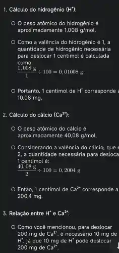 1.. Cálculo do hidrogênio (H^+)
peso atômico do hidrogênio é
aproximadamente 1,008g/mol
Como , a valência do hidrogênio ) é 1. a
quantidade de hidrogenio necessária
para deslocar . 1 centimol é calculada
como:
(1,008g)/(1)div 100=0,01008
Portanto . 1 centimol de H^+ corresponde
10,08 mg.
2.. Cálculo do cálcio (Ca^2+)
peso atômico do cálcio é
aproxim adamente 40,08g/mol
Considerando , a valência I do cálcio , que e
2. a quantidade necessária para desloca
1 centimol é:
(40,08g)/(2)div 100=0,2004g
Então . 1 centimol de Ca^2+ corresponde a
200,4 mg.
3.Relação entre H^+ e Ca^2+
Como você mencionou , para deslocar
200 mg de Ca^2+ . é necessáric ) 10 mg de
H^+ , já que 10 mg de H^+ pode deslocar
200 mg de Ca^2+