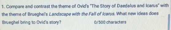 1. Compare and contrast the theme of Ovid's "The Story of Daedalus and Icarus" with
the theme of Brueghel's Landscape with the Fall of Icarus. What new ideas does
Brueghel bring to Ovid's story?	0/500 characters