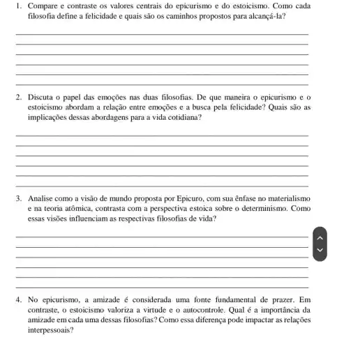 1. Compare e contraste os valores centrais do epicurismo e do estoicismo.Como cada
filosofia define a felicidade e quais são os caminhos propostos para alcançá-la?
__
2. Discuta o papel das emoções nas duas filosofias. De que maneira o epicurismo e o
estoicismo abordam a relação entre emoções e a busca pela felicidade?Quais são as
implicações dessas abordagens para a vida cotidiana?
__
3. Analise como a visão de mundo proposta por Epicuro.com sua ênfase no materialismo
e na teoria atômica.contrasta com a perspectiva estoica sobre o determinismo . Como
essas visões influenciam as respectivas filosofias de vida?
__
4. No epicurismo, a amizade é considerada uma fonte fundamental de prazer. Em
contraste, o estoicismo valoriza a virtude e o autocontrole. Qual é a importância da
amizade em cada uma dessas filosofias ? Como essa diferença pode impactar as relações
interpessoais?