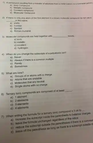 1) A compound resulting from a transfer of electrons from a metal (cation)to a nonmetal (anion)
a) Ionic Compount
b) Metallic compound
c)Covalent compound
d) Molecular Compound
2) If there is only one atom of the first element in a binary molecular compound do not use a __ in the name.
a) prefix
b) number
c) Symbol
d) Roman numeral
3) Molecular compounds are held together with
__ bonds.
a) ionic
b) metallic
c) covalent
d) hydrogen
4) When do you change the subscripts of a polyatomic ion?
a) Never
b) Always if there is a common multiple
c) Rarely
d) Sometimes
5) What are ions?
a) Groups of or atoms with a charge
b) Atoms that are unstable
c) Molecules that are neutral
d) Single atoms with no charge
6) Ternary ionic compounds are composed of at least __ .
a) 1 element
b) 2 elements
c) 3 elements
d) 4 elements
7) When writing the formula for a ternary ionic compound is it ok to __
a) increase the subscript inside the parenthesis to balance charges
b) leave the formula unchanged regardless of the ratios
c) reduce the subscript outside the parentheses if there is a common
d) leave off the parenthesis as long as there is a subscript outside o