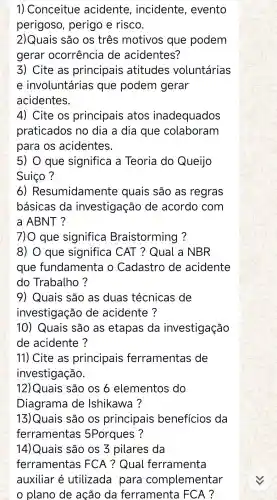 1) Conceitue acidente , incidente , evento
perigoso perigo e risco.
2)Quais são os três motivos que podem
gerar ocorrência de acidentes?
3)Cite as principais atitudes voluntárias
e involuntárias i que podem gerar
acidentes.
4)Cite os principais atos inadequados
praticados no dia a dia que colaboram
para OS acidentes.
5) 0 que significa a Teoria do Queijo
Suico ?
6)Resumidament e quais são as regras
básicas da investigaçãc ) de acordo com
a ABNT?
7)0 que significa Braistorming ?
8) 0 que significa I CAT ? Qual a NBR
que fundamenta o Cadastro de acidente
do Trabalho ?
9 ) Quais são as duas técnicas de
investigação de acidente?
10)Quais são as etapas da investigação
de acidente ?
11)Cite as principais ferramentas de
investigação.
12)Quais são os 6 elementos do
Diagrama de Ishikawa ?
13)Quais são os principais beneficios da
ferramentas 5Porques ?
14)Quais são os 3 pilares da 14)
ferrament as FCA ? Qual ferramenta
auxiliar é utilizada para complementar
plano de acão , da ferramenta FCA?