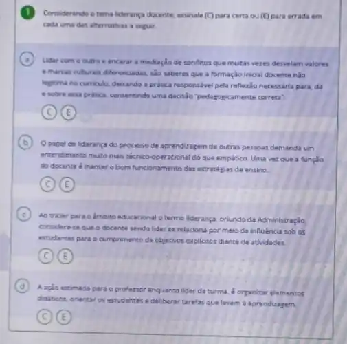 1 Conciderando o tema liderança docente, assinale (C) para certa ou (E) para errada em
cada uma das alternativas a seguir.
A Lidar com o outro e encarar a mediação de conflitos que muitas vezes desvelam valores
emarcas culturais diferenciadas sào saberes que a formação inicial docente não
legitima no curriculo, deicando a prática responsivel pela reflexio necessária para, da
e sobre essa pratica.consentindo uma decisio pedagogicamente correta".
C E
B
Opapel de liderança do processo de aprendizagam de outras pessoas demanda um
entendimento multo mais técnico -operacional do que empático Uma vezque a função
do docente é manter o bom funcionamento das estratégias de ensino.
C E
C
Ao trazer para o Ambito educacional o termo liderança, orlundo da Administração
considera-se que o docente sendo lider se relaciona por melo da influência sob os
estudantes para o cumprimento de objetivos explicitos diante de atividades.
C E
D A ação es
eximada para oprofessor enquanto lider da turma 6 organizar elementos
didibcox, onentar os estudantes e deliberar tarefas que levem a aprendizagem.