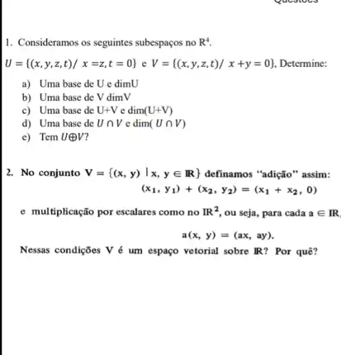 1. Consideramos os seguintes subespaços no R^4
U= (x,y,z,t)/x=z,t=0  e V= (x,y,z,t)/x+y=0  , Determine:
a) Uma base de U e dimU
b) Uma base de V dimV
c) Uma base de U+Vedim(U+V)
d) Uma base de Ucap V e dim (Ucap V)
e) Tem Uoplus V
2. No conjunto V= (x,y)vert x,yin R  definamos "adição" assim:
(x_(1),y_(1))+(x_(2),y_(2))=(x_(1)+x_(2),0)
e multiplicação por escalares como no R^2 , ou seja, para cada ain IR
a(x,y)=(ax,ay)
Nessas condições V é um espaço vetorial sobre IR? Por quê?