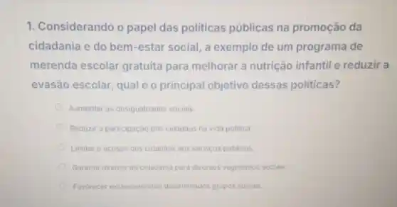 1 Considerando o papel das politicas públicas na promoção da
cidadania e do bem-estar social, a exemplo de um programa de
merenda escolar gratuita para melhorar a nutrição infantil e reduzir a
evasão escolar, qual é o principal objetivo dessas politicas?
Aumentar as desigualdades sociais.
Reduzir a participação dos cidadâos na vida politica.
Limitar o acesso dos cidadãos aos servicos públicos.
Garantir direitos de cidadania para diversos segmentos sociais.
Favorecer exclusivamente determinados grupos sociais.