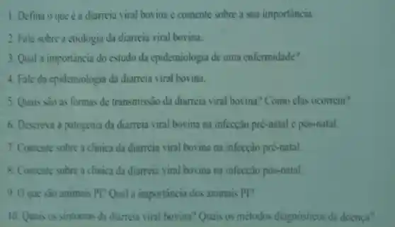 1. Defina o que é a diarreic viral bovina e comente sobre a sua importancia.
2. Fale sobre 3 etiologia da di meia viral bovina.
3 Oual a importancia do estu loda enider niologia de uma enfermidade?
4 Fale da pidemi ologia da diarreia viral bovina.
5. Quais sào as formas de transmissao da diameia vical hoving?Com o clas ocorrem?
6. Descreva a patogenia da diarreia viral hovir a na infeceào pre-natal e nos natal.
7. Comente sobre a clinica da diarreia viral bovina na infeccao pre-natal.
8. Comente sobre a clinica da diameia viral bovina na infeccao pos-natal
0 O que sào animais pp Qual a importanci do animais p
10. Quais os sintomas dad iamei