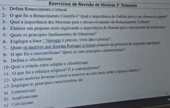 1- Defina Renascimento Cultural.
Exercicios de Revisão de História
3^a Trimestre
2- O que foi o Renascimento Cientifico? Qual a importancia de Galileu para o seu desenvolvimento?
3- Qual a importância dos Mecenas para o desenvolvimento do Renascimento Cultural?
4- Elabore um pequeno texto explicando a importância de Maomé para o nascimento do Islamismo?
5- Quais os princípios fundamentais do Islamismo?
6- Explique a frase "Navegaré preciso viver não é preciso".
7- Quais os motivos que fizeram Portugal se tornar pioneiro no processo de expansão maritima?
8- O que foi o mercantilismo? Quais as suas principais caracteristicas?
9- Defina o Absolutismo.
10-Qual a relação entre religião e Absolutismo.
11- O que foi a reforma religiosa? E a contrarreforma?
12- Quais motivos levaram Lutero a escrever as suas teses sobre a Igreja Católica?
13- Explique as principais caracteristicas do:
a) Luteranismo
b) Anglicanismo
c) Calvinismo.