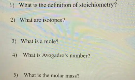 1) What is the definition of stoichiometry?
2) What are isotopes?
3) What is a mole?
4) What is Avogadro's number?
5) What is the molar mass?