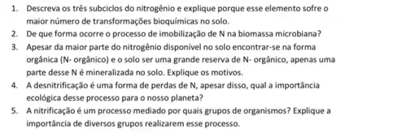 1. Descreva os três subciclos do nitrogênio e explique porque esse elemento sofre o
maior número de transformações bioquímicas no solo.
2. Deque forma ocorre o processo de imobilização de N na biomassa microbiana?
3. Apesar da maior parte do nitrogênio disponivel no solo encontrar-se na forma
orgânica ( N orgânico) e o solo ser uma grande reserva de N- orgânico, apenas uma
parte desse Né mineralizada no solo. Explique os motivos.
4. Adesnitrificação é uma forma de perdas de N, apesar disso, qual a importância
ecológica desse processo para o nosso planeta?
5. A nitrificaçãoé um processo mediado por quais grupos de organismos? Explique a
importância de diversos grupos realizarem esse processo.