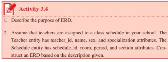 1. Describe the purpose of ERD.
2. Assume that teachers are assigned to a class schedule in your school . The
Teacher entity has teacher id, name, sex, and specialization attributes . The
Schedule entity has schedule __ id, room, period, and section attributes. Con-
struct an ERD based on the description given.
Activity 3.4