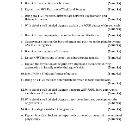 1. Describe the structure of ribosomes.
(5 marks)
2. Explain any FIVE Features of Thylakoid System.
(5 marks)
3. Using any FIVE-features, differentiate between Euchromatin and
Heterochromatin.
(5 marks)
4. With aid of a well labeled diagram explain the FOUR phases of the cell cycle.
(5 marks)
5. Describe the components of mammallan connective tissue.
(5 marks)
6. Classify meristems on the basis of origin and position in the plant body into
ANY FIVE categories.
(5 marks)
7. Describe the structure of an ovule.
(5 marks)
8. List any FIVE functions of sertoli cells in spermatogenesis.
(5 marks)
9. Explain the formation of the primitive streak and mesoderm during
gastrulation in heavily telolecithal egg of chick.
(5 marks)
10. Identify ANY FIVE significance of mitosis.
(5 marks)
11.Using ANY FIVE features differentiate between mitosis and meiosis.
(5 marks)
12.With aid of a well labeled diagram illustrate ANY FOUR Extra embryonic
membranes of mammals.
(5 marks)
13.With aid of a well labeled diagram describe embryo sac development tin
Anglosperms.
(5 marks)
14.Describe stages involved in oogenesis.
(5 marks)
15. Explain how fast block to poly-spermy is achieved as means of prevention of
polyspermy.
(5 marks)