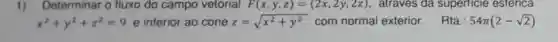 1) Determinar o fluxo do campo vetorial F(x,y,z)=(2x,2y,2z) , atraves da superticie esterica
x^2+y^2+z^2=9 e interior ao cone z=sqrt (x^2+y^2) com normal exterior. Rta: 54pi (2-sqrt (2))