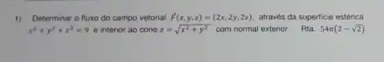 1) Determinar o fluxo do campo vetorial overrightarrow (F)(x,y,z)=(2x,2y,2z) através da superficie esférica
x^2+y^2+z^2=9 e interior ao cone z=sqrt (x^2+y^2) com normal exterior. Rta: 54pi (2-sqrt (2))