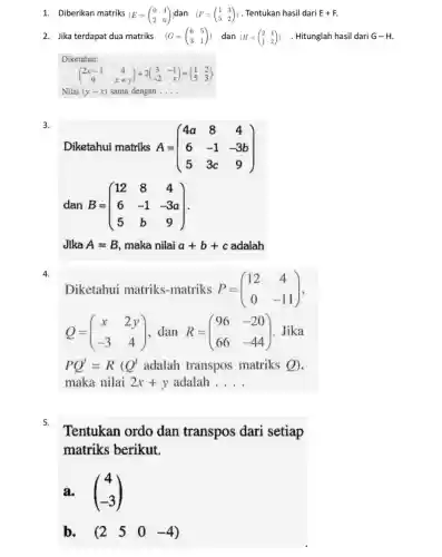 1. Diberikan matriks (E=(} 0&4 2&6 )) . Tentukan hasil dari E+F
2. Jika terdapat dua matriks (G=(} 6&5 3&1 )) . Hitunglah hasil dari G-H
Diketahui:
(} 2x-1&4 9&x+y )
Nilai (y-x) sama dengan __
3.
Diketahui matriks A= A=(} 4a&8&4 6&-1&-3b 5&3c&9 )
dan B=(} 12&8&4 6&-1&-3a 5&b&9 )
Jika A=B maka nilai a+b+c adalah
4.
Diketahui matriks-matriks P=(} 12&4 0&-11 )
Q=(} x&2y -3&4 ) Jika
PQ^t=R(Q^t adalah transpos matriks Q),
maka nilai 2x+y adalah __
5.
Tentukan ordo dan transpos dari setiap
matriks berikut.
a. (} 4 -3 )
b. (2 5 0 -4)