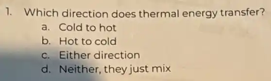 1. Which direction does thermal energy transfer?
a. Cold to hot
b. Hot to cold
c. Either direction
d. Neither , they just mix