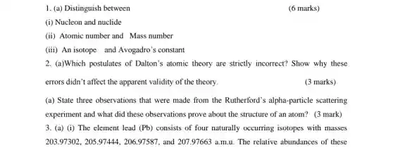 1. (a) Distinguish between
(6 marks)
(i) Nucleon and nuclide
(ii) Atomic number and Mass number
(iii) An isotope and Avogadro's constant
2. (a)Which postulates of Dalton's atomic theory are strictly incorrect?Show why these
errors didn't affect the apparent validity of the theory
(3 marks)
(a) State three observations that were made from the Rutherford's alpha -particle scattering
experiment and what did these observations prove about the structure of an atom? (3 mark)
3. (a) (i) The element lead (Pb) consists of four naturally occurring isotopes with masses
203.97302,205.97444,206.97587 and 207.97663 a.m.u The relative abundances of these