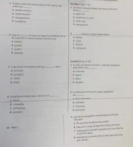 1. To draw a map of the round Earth on a flat surface.map
makers use __
A absolute locations
B relative locations
C map projections
D hemispheres
__
-2.-Lines of __ -are drawn on maps from the North Pole to
the South Pole to measure distance east and west.
A latitude
B parallels
C location
D longitude
3. A city and its surroundings make up a __ region.
A functional
B perceptual
C formal
D virtual
4. Designing and making maps is the work of
__
A history
B cartography
C anthropology
D economies
26 Unit 1
Section 1(pp.4-15)
5. The shortest distance between two places on the Earth
follows a __
A great circle
B straight line on a map
C scenic route
D map projection
6. __ - location is a place's global address.
A Relative
B Global
C Absolute
D Cartographic
Section 2 (pp. 16-24)
7. To study and Interpret the Earth's complexity.geographers
often divide it into __
A projections
B regions
C places
D situations
8. In studying the Earth and its people.geographers
use __
A direct observation
B interviews
C technology
D all of these
9. How has the geographer's craft changed over the last
100 years?
A The world has literally become smaller
B Maps are no longer as important as they once were.
C Technology has provided computers and views from the
air and from space.
D Interviewing is used less often to learn about and com-
pare cultures.