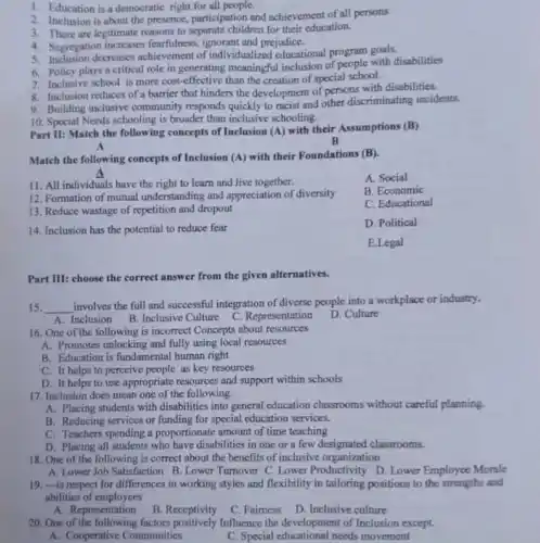 1. Education is a democratic right for all people.
2. Inclusion is about the presence, participation and achievement of all persons
3. There are legitimate reasons to separate children for their education.
4. Segregation increases fearfulness, ignorant and prejudice.
5. Inclusion decreases achievement of individualized educational program goals.
6. Policy plays a critical role in generating meaningful inclusion of neople with disabilities
7. Inclusive school is more cost-effective than the creation of special school.
8. Inclusion reduces of a barrier that hinders the development of persons with disabilities.
9. Building inclusive community responds quickly to racist and other discriminating incidents.
10. Special Needs schooling is broader than inclusive schooling.
Part II: Match the following concepts of Inclusion (A) with their Assumptions (B)
B
Match the following concepts of Inclusion (A) with their Foundations (B)
11. All individuals have the right to learn and live together.
A. Social
12. Formation of mutual understanding and appreciation of diversity
B. Economic
13. Reduce wastage of repetition and dropout
C. Educational
14. Inclusion has the potential to reduce fear
D. Political
E.Legal
Part III: choose the correct answer from the given alternatives.
15. __
involves the full and successful integration of diverse people into a workplace or industry.
A. Inclusion B.Inclusive Culture C. Representation
D. Culture
16. One of the following is incorrect Concepts about resources
A. Promotes unlocking and fully using local resources
B. Education is fundamental human right
C. It helps to perceive people as key resources
D. It helps to use appropriate resources and support within schools
17. Inclusion does mean one of the following.
A. Placing students with disabilities into general education classrooms without careful planning.
B. Reducing services or funding for special education services.
C. Teachers spending a proportionate amount of time teaching
D. Placing all students who have disabilities in one or a few designated classrooms.
18. One of the following is correct about the benefits of inclusive organization
A. Lower Job Satisfaction B . Lower Turnover C. Lower Productivity D. Lower Employee Morale
19. -is respect for differences in working styles and flexibility in tailoring positions to the strengths and
abilities of employees
A. Representation
B. Receptivity
C. Fairness
D. Inclusive culture
20. One of the factors positively Influence the development of Inclusion except.
A. Cooperative Communities
C. Special educational needs movement