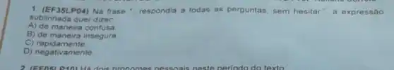 1. (EF35LP04) Na frase "respondia a todas as perguntas sem hesitar", a expressão
sublinhada quer dizer.
A) de maneira confusa
B) de maneira insegura.
C) rapidamente
D) negativamente.